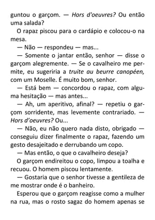 guntou o garçom. — Hors d'oeuvres? Ou então
uma salada?
O rapaz piscou para o cardápio e colocou-o na
mesa.
— Não — respondeu — mas...
— Somente o jantar então, senhor — disse o
garçom alegremente. — Se o cavalheiro me permite, eu sugeriria a truite au beurre canopéen,
com um Moselle. É muito bom, senhor.
— Está bem — concordou o rapaz, com alguma hesitação — mas antes...
— Ah, um aperitivo, afinal? — repetiu o garçom sorridente, mas levemente contrariado. —
Hors d’oeuvres? Ou...
— Não, eu não quero nada disto, obrigado —
conseguiu dizer finalmente o rapaz, fazendo um
gesto desajeitado e derrubando um copo.
— Mas então, o que o cavalheiro deseja?
O garçom endireitou o copo, limpou a toalha e
recuou. O homem piscou lentamente.
— Gostaria que o senhor tivesse a gentileza de
me mostrar onde é o banheiro.
Esperou que o garçom reagisse como a mulher
na rua, mas o rosto sagaz do homem apenas se

 