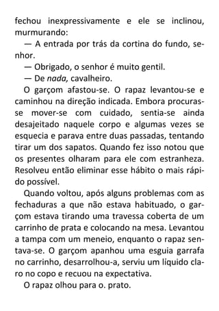 fechou inexpressivamente e ele se inclinou,
murmurando:
— A entrada por trás da cortina do fundo, senhor.
— Obrigado, o senhor é muito gentil.
— De nada, cavalheiro.
O garçom afastou-se. O rapaz levantou-se e
caminhou na direção indicada. Embora procurasse mover-se com cuidado, sentia-se ainda
desajeitado naquele corpo e algumas vezes se
esquecia e parava entre duas passadas, tentando
tirar um dos sapatos. Quando fez isso notou que
os presentes olharam para ele com estranheza.
Resolveu então eliminar esse hábito o mais rápido possível.
Quando voltou, após alguns problemas com as
fechaduras a que não estava habituado, o garçom estava tirando uma travessa coberta de um
carrinho de prata e colocando na mesa. Levantou
a tampa com um meneio, enquanto o rapaz sentava-se. O garçom apanhou uma esguia garrafa
no carrinho, desarrolhou-a, serviu um líquido claro no copo e recuou na expectativa.
O rapaz olhou para o. prato.

 