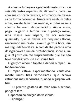 A comida fumegava agradavelmente: cinco ou
seis diferentes espécies de alimentos, cada um
com sua cor característica, arrumados na travessa de forma decorativa. Nunca vira nenhum deles
antes, exceto talvez nas revistas, e todos os seus
cheiros lhe eram desconhecidos. Ainda assim,
pegou o garfo e tentou tirar o pedaço maior,
uma massa oval áspera, de cor marromqueimado, que se desfez em pequenos flocos,
escorrendo um caldo. Levou o garfo à boca, numa segunda tentativa. A comida lhe parecia uma
desagradável e úmida protuberância sobre a língua. O gosto era tão surpreendente que ele não
teve dúvidas: virou-se e cuspiu-a fora.
O garçom olhou o tapete e depois o rapaz. Então foi embora.
O rapaz estava experimentando cautelosamente umas tiras verde-claras, que achava
estranhas mas saborosas, quando o garçom voltou.
— O gerente gostaria de falar com o senhor,
por gentileza.
E apontou na direção do vestíbulo.
— Comigo?

 