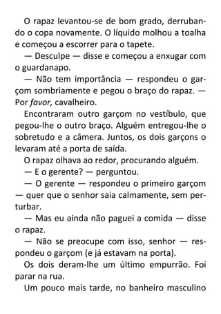 O rapaz levantou-se de bom grado, derrubando o copa novamente. O líquido molhou a toalha
e começou a escorrer para o tapete.
— Desculpe — disse e começou a enxugar com
o guardanapo.
— Não tem importância — respondeu o garçom sombriamente e pegou o braço do rapaz. —
Por favor, cavalheiro.
Encontraram outro garçom no vestíbulo, que
pegou-lhe o outro braço. Alguém entregou-lhe o
sobretudo e a câmera. Juntos, os dois garçons o
levaram até a porta de saída.
O rapaz olhava ao redor, procurando alguém.
— E o gerente? — perguntou.
— O gerente — respondeu o primeiro garçom
— quer que o senhor saia calmamente, sem perturbar.
— Mas eu ainda não paguei a comida — disse
o rapaz.
— Não se preocupe com isso, senhor — respondeu o garçom (e já estavam na porta).
Os dois deram-lhe um último empurrão. Foi
parar na rua.
Um pouco mais tarde, no banheiro masculino

 