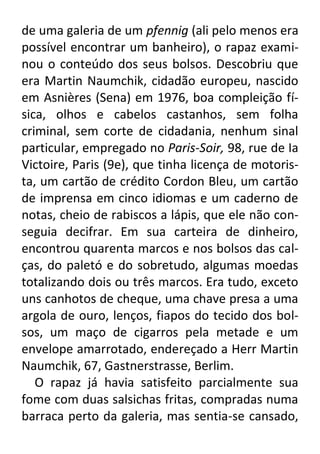 de uma galeria de um pfennig (ali pelo menos era
possível encontrar um banheiro), o rapaz examinou o conteúdo dos seus bolsos. Descobriu que
era Martin Naumchik, cidadão europeu, nascido
em Asnières (Sena) em 1976, boa compleição física, olhos e cabelos castanhos, sem folha
criminal, sem corte de cidadania, nenhum sinal
particular, empregado no Paris-Soir, 98, rue de Ia
Victoire, Paris (9e), que tinha licença de motorista, um cartão de crédito Cordon Bleu, um cartão
de imprensa em cinco idiomas e um caderno de
notas, cheio de rabiscos a lápis, que ele não conseguia decifrar. Em sua carteira de dinheiro,
encontrou quarenta marcos e nos bolsos das calças, do paletó e do sobretudo, algumas moedas
totalizando dois ou três marcos. Era tudo, exceto
uns canhotos de cheque, uma chave presa a uma
argola de ouro, lenços, fiapos do tecido dos bolsos, um maço de cigarros pela metade e um
envelope amarrotado, endereçado a Herr Martin
Naumchik, 67, Gastnerstrasse, Berlim.
O rapaz já havia satisfeito parcialmente sua
fome com duas salsichas fritas, compradas numa
barraca perto da galeria, mas sentia-se cansado,

 