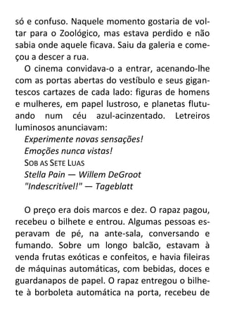 só e confuso. Naquele momento gostaria de voltar para o Zoológico, mas estava perdido e não
sabia onde aquele ficava. Saiu da galeria e começou a descer a rua.
O cinema convidava-o a entrar, acenando-lhe
com as portas abertas do vestíbulo e seus gigantescos cartazes de cada lado: figuras de homens
e mulheres, em papel lustroso, e planetas flutuando num céu azul-acinzentado. Letreiros
luminosos anunciavam:
Experimente novas sensações!
Emoções nunca vistas!
SOB AS SETE LUAS
Stella Pain — Willem DeGroot
"Indescritível!" — Tageblatt
O preço era dois marcos e dez. O rapaz pagou,
recebeu o bilhete e entrou. Algumas pessoas esperavam de pé, na ante-sala, conversando e
fumando. Sobre um longo balcão, estavam à
venda frutas exóticas e confeitos, e havia fileiras
de máquinas automáticas, com bebidas, doces e
guardanapos de papel. O rapaz entregou o bilhete à borboleta automática na porta, recebeu de

 