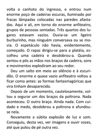 volta o canhoto do ingresso, e entrou num
enorme poço de cadeiras escuras, iluminado por
fracas lâmpadas colocadas nas paredes afastadas. Aqui e ali, em torno do enorme anfiteatro,
grupos de pessoas sentadas. Três quartos dos lugares estavam vazios. Ouvia-se um ligeiro
burburinho, mas ninguém conversava ou se movia. O espetáculo não havia, evidentemente,
começado. O rapaz dirigiu-se para a platéia, escolheu uma cadeira e desdobrou-a. Quando
sentou e pôs as mãos nos braços da cadeira, sons
e movimentos explodiram ao seu redor.
Deu um salto em meio ao silêncio e à escuridão. O enorme e quase vazio anfiteatro voltou a
ficar como antes: as formas fantasmagóricas que
vira tinham desaparecido.
Depois de um momento, cautelosamente, voltou a segurar um dos braços da poltrona. Nada
aconteceu. O outro braço. Ainda nada. Com cuidado e medo, desdobrou a poltrona e afundouse nela.
Novamente a súbita explosão de luz e som.
Conseguiu, desta vez, ver imagens e ouvir vozes,
até que pulou de pé outra vez.

 