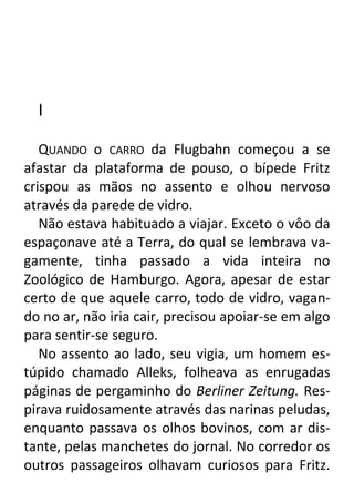 I
QUANDO o CARRO da Flugbahn começou a se
afastar da plataforma de pouso, o bípede Fritz
crispou as mãos no assento e olhou nervoso
através da parede de vidro.
Não estava habituado a viajar. Exceto o vôo da
espaçonave até a Terra, do qual se lembrava vagamente, tinha passado a vida inteira no
Zoológico de Hamburgo. Agora, apesar de estar
certo de que aquele carro, todo de vidro, vagando no ar, não iria cair, precisou apoiar-se em algo
para sentir-se seguro.
No assento ao lado, seu vigia, um homem estúpido chamado Alleks, folheava as enrugadas
páginas de pergaminho do Berliner Zeitung. Respirava ruidosamente através das narinas peludas,
enquanto passava os olhos bovinos, com ar distante, pelas manchetes do jornal. No corredor os
outros passageiros olhavam curiosos para Fritz.

 