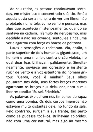 Ao seu redor, as pessoas continuavam sentadas, em misterioso e concentrado silêncio. Então
aquela devia ser a maneira de ver um filme: não
projetado numa tela, como sempre pensara, mas
algo que acontecia misteriosamente, quando se
sentava na cadeira. Trêmulo de nervosismo, mas
decidido a não ser covarde, sentou-se ainda uma
vez e agarrou com força os braços da poltrona.
Luzes e sensações o rodearam. Viu, então, a
parte superior de dois humanos gigantescos, um
homem e uma mulher, contra o céu violeta, no
qual duas luas brilhavam palidamente. Simultaneamente, ouviu-se um opressivo e insistente
rugir de vento e a voz estentória do homem gritou: "Gerda, você é minha!" Seus olhos
pousaram nos dela, seus fortes braços morenos
agarraram os braços nus dela, enquanto a mulher respondia: "Eu sei, Friedrich."
As palavras explodiram nos tímpanos do rapaz
como uma bomba. Os dois corpos imensos não
estavam muito distantes dele, no fundo da sala.
Pelo contrário, surgiam a sua frente, tão perto
como se pudesse tocá-los. Brilhavam coloridos,
não com uma cor natural, mas algo ao mesmo

 