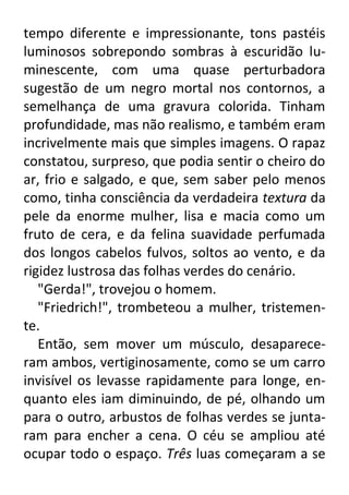 tempo diferente e impressionante, tons pastéis
luminosos sobrepondo sombras à escuridão luminescente, com uma quase perturbadora
sugestão de um negro mortal nos contornos, a
semelhança de uma gravura colorida. Tinham
profundidade, mas não realismo, e também eram
incrivelmente mais que simples imagens. O rapaz
constatou, surpreso, que podia sentir o cheiro do
ar, frio e salgado, e que, sem saber pelo menos
como, tinha consciência da verdadeira textura da
pele da enorme mulher, lisa e macia como um
fruto de cera, e da felina suavidade perfumada
dos longos cabelos fulvos, soltos ao vento, e da
rigidez lustrosa das folhas verdes do cenário.
"Gerda!", trovejou o homem.
"Friedrich!", trombeteou a mulher, tristemente.
Então, sem mover um músculo, desapareceram ambos, vertiginosamente, como se um carro
invisível os levasse rapidamente para longe, enquanto eles iam diminuindo, de pé, olhando um
para o outro, arbustos de folhas verdes se juntaram para encher a cena. O céu se ampliou até
ocupar todo o espaço. Três luas começaram a se

 