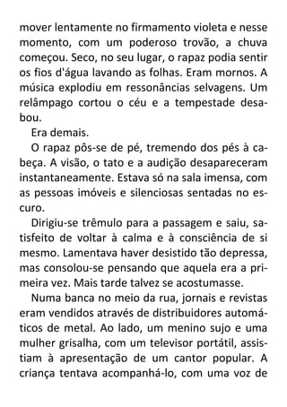 mover lentamente no firmamento violeta e nesse
momento, com um poderoso trovão, a chuva
começou. Seco, no seu lugar, o rapaz podia sentir
os fios d'água lavando as folhas. Eram mornos. A
música explodiu em ressonâncias selvagens. Um
relâmpago cortou o céu e a tempestade desabou.
Era demais.
O rapaz pôs-se de pé, tremendo dos pés à cabeça. A visão, o tato e a audição desapareceram
instantaneamente. Estava só na sala imensa, com
as pessoas imóveis e silenciosas sentadas no escuro.
Dirigiu-se trêmulo para a passagem e saiu, satisfeito de voltar à calma e à consciência de si
mesmo. Lamentava haver desistido tão depressa,
mas consolou-se pensando que aquela era a primeira vez. Mais tarde talvez se acostumasse.
Numa banca no meio da rua, jornais e revistas
eram vendidos através de distribuidores automáticos de metal. Ao lado, um menino sujo e uma
mulher grisalha, com um televisor portátil, assistiam à apresentação de um cantor popular. A
criança tentava acompanhá-lo, com uma voz de

 