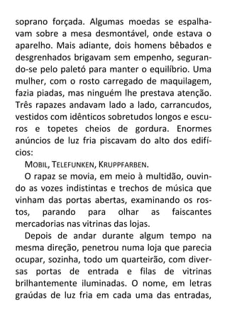soprano forçada. Algumas moedas se espalhavam sobre a mesa desmontável, onde estava o
aparelho. Mais adiante, dois homens bêbados e
desgrenhados brigavam sem empenho, segurando-se pelo paletó para manter o equilíbrio. Uma
mulher, com o rosto carregado de maquilagem,
fazia piadas, mas ninguém lhe prestava atenção.
Três rapazes andavam lado a lado, carrancudos,
vestidos com idênticos sobretudos longos e escuros e topetes cheios de gordura. Enormes
anúncios de luz fria piscavam do alto dos edifícios:
MOBIL, TELEFUNKEN, KRUPPFARBEN.
O rapaz se movia, em meio à multidão, ouvindo as vozes indistintas e trechos de música que
vinham das portas abertas, examinando os rostos, parando para olhar as faiscantes
mercadorias nas vitrinas das lojas.
Depois de andar durante algum tempo na
mesma direção, penetrou numa loja que parecia
ocupar, sozinha, todo um quarteirão, com diversas portas de entrada e filas de vitrinas
brilhantemente iluminadas. O nome, em letras
graúdas de luz fria em cada uma das entradas,

 