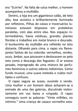 era "ELEKTRA". Na falta de coisa melhor, o homem
acompanhou a multidão.
Dentro, a loja era um gigantesco salão, de teto
alto, boa acústica e brilhantemente iluminado
por refletores. Pilhas de caixas e mostruários luminosos estavam dispostos em prateleiras
paralelas, com alas entre elas. Nos espaços intermediários, havia estátuas, grandes plantas
floridas e trabalhos em metal branco e dourado.
O burburinho da multidão era refletido no teto
distante. Olhando para cima, o rapaz viu flamejantes fachos de luz colorida: vermelhos, verdes,
azuis, âmbar, que piscavam e deslocavam-se pelo
teto como a descarga dos foguetes. O ar estava
pesado, impregnado de uma mistura de perfumes femininos e outros odores indistintos. Como
fundo musical, uma suave melodia e ruídos múltiplos e confusos.
O rapaz seguia ao acaso, ouvindo e vendo.
Uma mulher e um homem idoso achavam-se à
entrada de uma das galerias, discutindo violentamente em voz baixa e crispada. O rapaz
conseguiu ouvir as palavras: "Vinte milhões, no
mínimo." Uma criança de casaco vermelho esta-

 