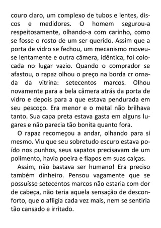 couro claro, um complexo de tubos e lentes, discos e medidores. O homem segurou-a
respeitosamente, olhando-a com carinho, como
se fosse o rosto de um ser querido. Assim que a
porta de vidro se fechou, um mecanismo moveuse lentamente e outra câmera, idêntica, foi colocada no lugar vazio. Quando o comprador se
afastou, o rapaz olhou o preço na borda cr ornada da vitrina: setecentos marcos. Olhou
novamente para a bela câmera atrás da porta de
vidro e depois para a que estava pendurada em
seu pescoço. Era menor e o metal não brilhava
tanto. Sua capa preta estava gasta em alguns lugares e não parecia tão bonita quanto fora.
O rapaz recomeçou a andar, olhando para si
mesmo. Viu que seu sobretudo escuro estava poído nos punhos, seus sapatos precisavam de um
polimento, havia poeira e fiapos em suas calças.
Assim, não bastava ser humano! Era preciso
também dinheiro. Pensou vagamente que se
possuísse setecentos marcos não estaria com dor
de cabeça, não teria aquela sensação de desconforto, que o afligia cada vez mais, nem se sentiria
tão cansado e irritado.

 