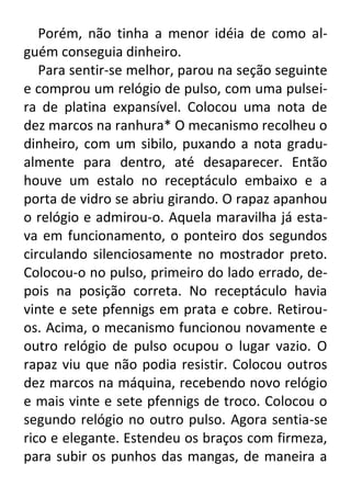 Porém, não tinha a menor idéia de como alguém conseguia dinheiro.
Para sentir-se melhor, parou na seção seguinte
e comprou um relógio de pulso, com uma pulseira de platina expansível. Colocou uma nota de
dez marcos na ranhura* O mecanismo recolheu o
dinheiro, com um sibilo, puxando a nota gradualmente para dentro, até desaparecer. Então
houve um estalo no receptáculo embaixo e a
porta de vidro se abriu girando. O rapaz apanhou
o relógio e admirou-o. Aquela maravilha já estava em funcionamento, o ponteiro dos segundos
circulando silenciosamente no mostrador preto.
Colocou-o no pulso, primeiro do lado errado, depois na posição correta. No receptáculo havia
vinte e sete pfennigs em prata e cobre. Retirouos. Acima, o mecanismo funcionou novamente e
outro relógio de pulso ocupou o lugar vazio. O
rapaz viu que não podia resistir. Colocou outros
dez marcos na máquina, recebendo novo relógio
e mais vinte e sete pfennigs de troco. Colocou o
segundo relógio no outro pulso. Agora sentia-se
rico e elegante. Estendeu os braços com firmeza,
para subir os punhos das mangas, de maneira a

 