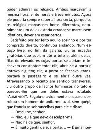 poder admirar os relógios. Ambos marcavam a
mesma hora: vinte horas e treze minutos. Agora
ele poderia sempre saber a hora certa, porque se
os relógios marcassem horas diferentes, naturalmente um deles estaria errado; se marcassem
idênticas, deveriam estar certos.
Satisfeito por ter feito aquilo sozinho e por ter
comprado direito, continuou andando. Num espaço livre, no fim da galeria, viu as escadas
giratórias que subiam até o teto e, além delas,
filas de elevadores cujas portas se abriam e fechavam constantemente: clic, abria-se a porta e
entrava alguém; clic, a porta se fechava, transportava o passageiro e se abria outra vez.
Atravessando o recinto em sentido transversal,
viu outro grupo de fachos luminosos no teto e
pareceu-lhe que um deles estava rotulado
"ALIMENTOS". Seguiu-o avidamente e quase derrubou um homem de uniforme azul, sem quépi,
que franziu as sobrancelhas para ele e disse:
— Desculpe, senhor.
— Não, eu é que devo desculpar-me.
— Não há de que, senhor.
— É muito gentil de sua parte. .. — É uma hon-

 