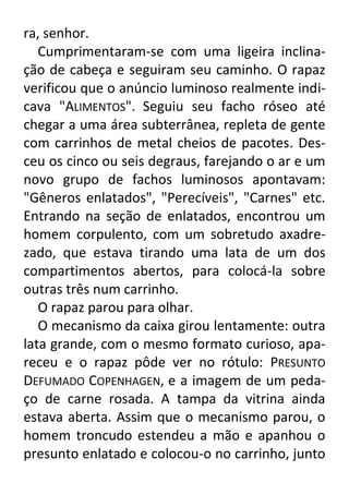 ra, senhor.
Cumprimentaram-se com uma ligeira inclinação de cabeça e seguiram seu caminho. O rapaz
verificou que o anúncio luminoso realmente indicava "ALIMENTOS". Seguiu seu facho róseo até
chegar a uma área subterrânea, repleta de gente
com carrinhos de metal cheios de pacotes. Desceu os cinco ou seis degraus, farejando o ar e um
novo grupo de fachos luminosos apontavam:
"Gêneros enlatados", "Perecíveis", "Carnes" etc.
Entrando na seção de enlatados, encontrou um
homem corpulento, com um sobretudo axadrezado, que estava tirando uma lata de um dos
compartimentos abertos, para colocá-la sobre
outras três num carrinho.
O rapaz parou para olhar.
O mecanismo da caixa girou lentamente: outra
lata grande, com o mesmo formato curioso, apareceu e o rapaz pôde ver no rótulo: PRESUNTO
DEFUMADO COPENHAGEN, e a imagem de um pedaço de carne rosada. A tampa da vitrina ainda
estava aberta. Assim que o mecanismo parou, o
homem troncudo estendeu a mão e apanhou o
presunto enlatado e colocou-o no carrinho, junto

 
