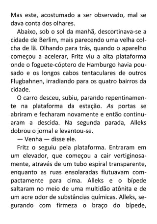 Mas este, acostumado a ser observado, mal se
dava conta dos olhares.
Abaixo, sob o sol da manhã, descortinava-se a
cidade de Berlim, mais parecendo uma velha colcha de lã. Olhando para trás, quando o aparelho
começou a acelerar, Fritz viu a alta plataforma
onde o foguete-cóptero de Hamburgo havia pousado e os longos cabos tentaculares de outros
Flugbahnen, irradiando para os quatro bairros da
cidade.
O carro desceu, subiu, parando repentinamente na plataforma da estação. As portas se
abriram e fecharam novamente e então continuaram a descida. Na segunda parada, Alleks
dobrou o jornal e levantou-se.
— Venha — disse ele.
Fritz o seguiu pela plataforma. Entraram em
um elevador, que começou a cair vertiginosamente, através de um tubo espiral transparente,
enquanto as ruas ensolaradas flutuavam compactamente para cima. Alleks e o bípede
saltaram no meio de uma multidão atônita e de
um acre odor de substâncias químicas. Alleks, segurando com firmeza o braço do bípede,

 
