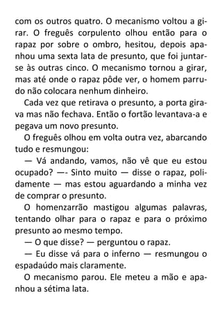 com os outros quatro. O mecanismo voltou a girar. O freguês corpulento olhou então para o
rapaz por sobre o ombro, hesitou, depois apanhou uma sexta lata de presunto, que foi juntarse às outras cinco. O mecanismo tornou a girar,
mas até onde o rapaz pôde ver, o homem parrudo não colocara nenhum dinheiro.
Cada vez que retirava o presunto, a porta girava mas não fechava. Então o fortão levantava-a e
pegava um novo presunto.
O freguês olhou em volta outra vez, abarcando
tudo e resmungou:
— Vá andando, vamos, não vê que eu estou
ocupado? —- Sinto muito — disse o rapaz, polidamente — mas estou aguardando a minha vez
de comprar o presunto.
O homenzarrão mastigou algumas palavras,
tentando olhar para o rapaz e para o próximo
presunto ao mesmo tempo.
— O que disse? — perguntou o rapaz.
— Eu disse vá para o inferno — resmungou o
espadaúdo mais claramente.
O mecanismo parou. Ele meteu a mão e apanhou a sétima lata.

 