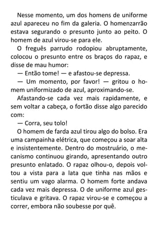 Nesse momento, um dos homens de uniforme
azul apareceu no fim da galeria. O homenzarrão
estava segurando o presunto junto ao peito. O
homem de azul virou-se para ele.
O freguês parrudo rodopiou abruptamente,
colocou o presunto entre os braços do rapaz, e
disse de mau humor:
— Então tome! — e afastou-se depressa.
— Um momento, por favor! — gritou o homem uniformizado de azul, aproximando-se.
Afastando-se cada vez mais rapidamente, e
sem voltar a cabeça, o fortão disse algo parecido
com:
— Corra, seu tolo!
O homem de farda azul tirou algo do bolso. Era
uma campainha elétrica, que começou a soar alta
e insistentemente. Dentro do mostruário, o mecanismo continuou girando, apresentando outro
presunto enlatado. O rapaz olhou-o, depois voltou a vista para a lata que tinha nas mãos e
sentiu um vago alarma. O homem forte andava
cada vez mais depressa. O de uniforme azul gesticulava e gritava. O rapaz virou-se e começou a
correr, embora não soubesse por quê.

 