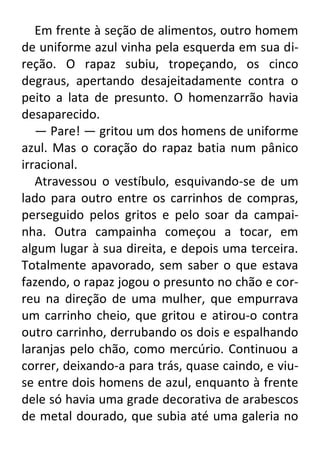 Em frente à seção de alimentos, outro homem
de uniforme azul vinha pela esquerda em sua direção. O rapaz subiu, tropeçando, os cinco
degraus, apertando desajeitadamente contra o
peito a lata de presunto. O homenzarrão havia
desaparecido.
— Pare! — gritou um dos homens de uniforme
azul. Mas o coração do rapaz batia num pânico
irracional.
Atravessou o vestíbulo, esquivando-se de um
lado para outro entre os carrinhos de compras,
perseguido pelos gritos e pelo soar da campainha. Outra campainha começou a tocar, em
algum lugar à sua direita, e depois uma terceira.
Totalmente apavorado, sem saber o que estava
fazendo, o rapaz jogou o presunto no chão e correu na direção de uma mulher, que empurrava
um carrinho cheio, que gritou e atirou-o contra
outro carrinho, derrubando os dois e espalhando
laranjas pelo chão, como mercúrio. Continuou a
correr, deixando-a para trás, quase caindo, e viuse entre dois homens de azul, enquanto à frente
dele só havia uma grade decorativa de arabescos
de metal dourado, que subia até uma galeria no

 