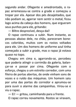 segundo andar. Ofegante e amedrontado, o rapaz arremessou-se contra a grade e começou a
trepar por ela. Apesar dos pés desajeitados, que
não podiam se, agarrar nem sentir o metal, ficou
logo acima da cabeça dos homens, que ergueram
seus punhos para ele, gritando:
— Biltre desprezível, desça daí!
O rapaz continuou a subir. Num instante, as
pessoas abaixo dele, no chão, pareceram bonecos coloridos, muitos com os rostos voltados
para ele. Um dos homens de uniforme azul tinha
começado a subir a grade, mas o rapaz já estava
quase no topo.
Chegou em cima e, agarrando-se, percebeu
que poderia atingir o corrimão da galeria, balançar-se e passar por cima. Ofegante com o
esforço, chegou a um estreito corredor, com uma
fileira de portas abertas, de onde vinham sons de
vozes e o ruído das máquinas. Um homem saiu
por uma das portas do corredor e aprumou-se
para ouvir o alarme das campainhas. Virou-se e
viu o rapaz.
— Ei! — gritou, caminhando para a frente.
O rapaz correu novamente. Rostos se viravam,

 