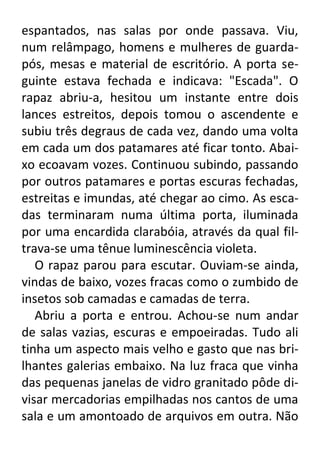 espantados, nas salas por onde passava. Viu,
num relâmpago, homens e mulheres de guardapós, mesas e material de escritório. A porta seguinte estava fechada e indicava: "Escada". O
rapaz abriu-a, hesitou um instante entre dois
lances estreitos, depois tomou o ascendente e
subiu três degraus de cada vez, dando uma volta
em cada um dos patamares até ficar tonto. Abaixo ecoavam vozes. Continuou subindo, passando
por outros patamares e portas escuras fechadas,
estreitas e imundas, até chegar ao cimo. As escadas terminaram numa última porta, iluminada
por uma encardida clarabóia, através da qual filtrava-se uma tênue luminescência violeta.
O rapaz parou para escutar. Ouviam-se ainda,
vindas de baixo, vozes fracas como o zumbido de
insetos sob camadas e camadas de terra.
Abriu a porta e entrou. Achou-se num andar
de salas vazias, escuras e empoeiradas. Tudo ali
tinha um aspecto mais velho e gasto que nas brilhantes galerias embaixo. Na luz fraca que vinha
das pequenas janelas de vidro granitado pôde divisar mercadorias empilhadas nos cantos de uma
sala e um amontoado de arquivos em outra. Não

 