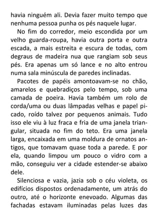 havia ninguém ali. Devia fazer muito tempo que
nenhuma pessoa punha os pés naquele lugar.
No fim do corredor, meio escondida por um
velho guarda-roupa, havia outra porta e outra
escada, a mais estreita e escura de todas, com
degraus de madeira nua que rangiam sob seus
pés. Era apenas um só lance e no alto entrou
numa sala minúscula de paredes inclinadas.
Pacotes de papéis amontoavam-se no chão,
amarelos e quebradiços pelo tempo, sob uma
camada de poeira. Havia também um rolo de
corda/uma ou duas lâmpadas velhas e papel picado, roído talvez por pequenos animais. Tudo
isso ele viu à luz fraca e fria de uma janela triangular, situada no fim do teto. Era uma janela
larga, encaixada em uma moldura de ornatos antigos, que tomavam quase toda a parede. E por
ela, quando limpou um pouco o vidro com a
mão, conseguiu ver a cidade estender-se abaixo
dele.
Silenciosa e vazia, jazia sob o céu violeta, os
edifícios dispostos ordenadamente, um atrás do
outro, até o horizonte enevoado. Algumas das
fachadas estavam iluminadas pelas luzes das

 