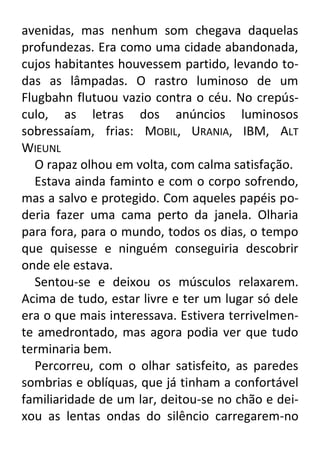 avenidas, mas nenhum som chegava daquelas
profundezas. Era como uma cidade abandonada,
cujos habitantes houvessem partido, levando todas as lâmpadas. O rastro luminoso de um
Flugbahn flutuou vazio contra o céu. No crepúsculo, as letras dos anúncios luminosos
sobressaíam, frias: MOBIL, URANIA, IBM, ALT
WIEUNL
O rapaz olhou em volta, com calma satisfação.
Estava ainda faminto e com o corpo sofrendo,
mas a salvo e protegido. Com aqueles papéis poderia fazer uma cama perto da janela. Olharia
para fora, para o mundo, todos os dias, o tempo
que quisesse e ninguém conseguiria descobrir
onde ele estava.
Sentou-se e deixou os músculos relaxarem.
Acima de tudo, estar livre e ter um lugar só dele
era o que mais interessava. Estivera terrivelmente amedrontado, mas agora podia ver que tudo
terminaria bem.
Percorreu, com o olhar satisfeito, as paredes
sombrias e oblíquas, que já tinham a confortável
familiaridade de um lar, deitou-se no chão e deixou as lentas ondas do silêncio carregarem-no

 