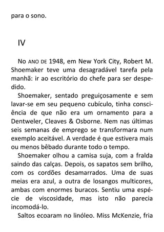para o sono.

IV
No ANO DE 1948, em New York City, Robert M.
Shoemaker teve uma desagradável tarefa pela
manhã: ir ao escritório do chefe para ser despedido.
Shoemaker, sentado preguiçosamente e sem
lavar-se em seu pequeno cubículo, tinha consciência de que não era um ornamento para a
Dentweler, Cleaves & Osborne. Nem nas últimas
seis semanas de emprego se transformara num
exemplo aceitável. A verdade é que estivera mais
ou menos bêbado durante todo o tempo.
Shoemaker olhou a camisa suja, com a fralda
saindo das calças. Depois, os sapatos sem brilho,
com os cordões desamarrados. Uma de suas
meias era azul, a outra de losangos multicores,
ambas com enormes buracos. Sentiu uma espécie de viscosidade, mas isto não parecia
incomodá-lo.
Saltos ecoaram no linóleo. Miss McKenzie, fria

 