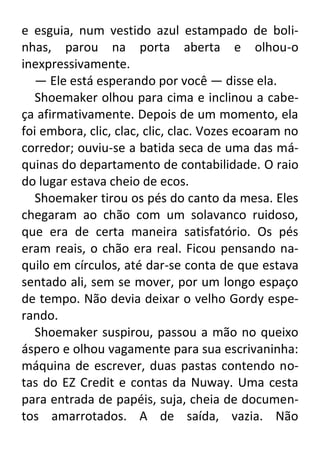 e esguia, num vestido azul estampado de bolinhas, parou na porta aberta e olhou-o
inexpressivamente.
— Ele está esperando por você — disse ela.
Shoemaker olhou para cima e inclinou a cabeça afirmativamente. Depois de um momento, ela
foi embora, clic, clac, clic, clac. Vozes ecoaram no
corredor; ouviu-se a batida seca de uma das máquinas do departamento de contabilidade. O raio
do lugar estava cheio de ecos.
Shoemaker tirou os pés do canto da mesa. Eles
chegaram ao chão com um solavanco ruidoso,
que era de certa maneira satisfatório. Os pés
eram reais, o chão era real. Ficou pensando naquilo em círculos, até dar-se conta de que estava
sentado ali, sem se mover, por um longo espaço
de tempo. Não devia deixar o velho Gordy esperando.
Shoemaker suspirou, passou a mão no queixo
áspero e olhou vagamente para sua escrivaninha:
máquina de escrever, duas pastas contendo notas do EZ Credit e contas da Nuway. Uma cesta
para entrada de papéis, suja, cheia de documentos amarrotados. A de saída, vazia. Não

 