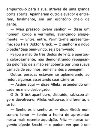empurrou-o para a rua, através de uma grande
porta aberta. Apanharam outro elevador e entraram, finalmente, em um escritório cheio de
gente.
— Meu prezado jovem senhor — disse um
homem gordo e vermelho, avançando alegremente. — Entre, entre. Permita-me apresentarme: sou Herr Doktor Grück. — O senhor é o novo
bípede? Seja bem-vindo, seja bem-vindo!
Pegou a mão de três dedos de Fritz e apertoua calorosamente, não demonstrando repugnância pelo fato de a mão ser coberta por uma suave
camada de espinhos, semelhantes a penugem.
Outras pessoas estavam se aglomerando ao
redor, algumas assestando suas câmeras.
— Assine aqui — disse Alleks, estendendo um
caderno meio desbeiçado.
O Dr. Grück apanhou-o, distraído, rabiscou algo e devolveu-o. Alleks voltou-se, indiferente, e
se foi.
— Senhores e senhoras — disse Grück num
sonoro tenor — tenho a honra de apresentar
nossa mais recente aquisição, Fritz — nosso segundo bípede Brecht — e podem ver que é um

 