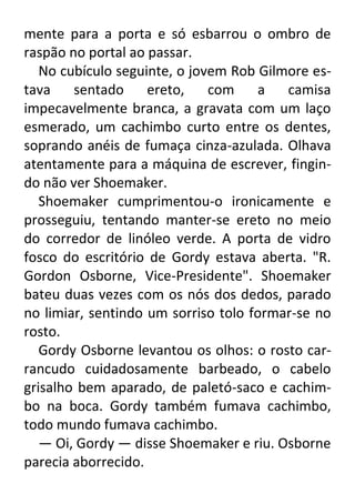mente para a porta e só esbarrou o ombro de
raspão no portal ao passar.
No cubículo seguinte, o jovem Rob Gilmore estava
sentado
ereto,
com
a
camisa
impecavelmente branca, a gravata com um laço
esmerado, um cachimbo curto entre os dentes,
soprando anéis de fumaça cinza-azulada. Olhava
atentamente para a máquina de escrever, fingindo não ver Shoemaker.
Shoemaker cumprimentou-o ironicamente e
prosseguiu, tentando manter-se ereto no meio
do corredor de linóleo verde. A porta de vidro
fosco do escritório de Gordy estava aberta. "R.
Gordon Osborne, Vice-Presidente". Shoemaker
bateu duas vezes com os nós dos dedos, parado
no limiar, sentindo um sorriso tolo formar-se no
rosto.
Gordy Osborne levantou os olhos: o rosto carrancudo cuidadosamente barbeado, o cabelo
grisalho bem aparado, de paletó-saco e cachimbo na boca. Gordy também fumava cachimbo,
todo mundo fumava cachimbo.
— Oi, Gordy — disse Shoemaker e riu. Osborne
parecia aborrecido.

 