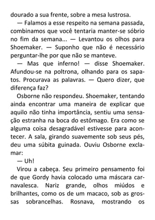 dourado a sua frente, sobre a mesa lustrosa.
— Falamos a esse respeito na semana passada,
combinamos que você tentaria manter-se sóbrio
no fim da semana... — Levantou os olhos para
Shoemaker. — Suponho que não é necessário
perguntar-lhe por que não se manteve.
— Mas que inferno! — disse Shoemaker.
Afundou-se na poltrona, olhando para os sapatos. Procurava as palavras. — Quero dizer, que
diferença faz?
Osborne não respondeu. Shoemaker, tentando
ainda encontrar uma maneira de explicar que
aquilo não tinha importância, sentiu uma sensação estranha na boca do estômago. Era como se
alguma coisa desagradável estivesse para acontecer. A sala, girando suavemente sob seus pés,
deu uma súbita guinada. Ouviu Osborne exclamar:
— Uh!
Virou a cabeça. Seu primeiro pensamento foi
de que Gordy havia colocado uma máscara carnavalesca. Nariz grande, olhos miúdos e
brilhantes, como os de um macaco, sob as grossas sobrancelhas. Rosnava, mostrando os

 