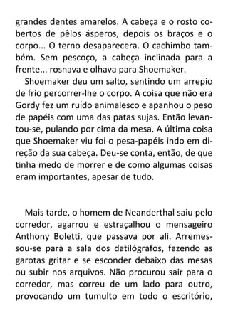 grandes dentes amarelos. A cabeça e o rosto cobertos de pêlos ásperos, depois os braços e o
corpo... O terno desaparecera. O cachimbo também. Sem pescoço, a cabeça inclinada para a
frente... rosnava e olhava para Shoemaker.
Shoemaker deu um salto, sentindo um arrepio
de frio percorrer-lhe o corpo. A coisa que não era
Gordy fez um ruído animalesco e apanhou o peso
de papéis com uma das patas sujas. Então levantou-se, pulando por cima da mesa. A última coisa
que Shoemaker viu foi o pesa-papéis indo em direção da sua cabeça. Deu-se conta, então, de que
tinha medo de morrer e de como algumas coisas
eram importantes, apesar de tudo.

Mais tarde, o homem de Neanderthal saiu pelo
corredor, agarrou e estraçalhou o mensageiro
Anthony Boletti, que passava por ali. Arremessou-se para a sala dos datilógrafos, fazendo as
garotas gritar e se esconder debaixo das mesas
ou subir nos arquivos. Não procurou sair para o
corredor, mas correu de um lado para outro,
provocando um tumulto em todo o escritório,

 