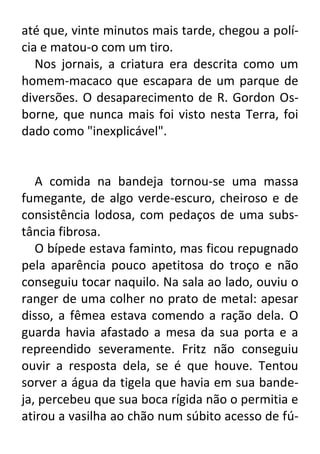 até que, vinte minutos mais tarde, chegou a polícia e matou-o com um tiro.
Nos jornais, a criatura era descrita como um
homem-macaco que escapara de um parque de
diversões. O desaparecimento de R. Gordon Osborne, que nunca mais foi visto nesta Terra, foi
dado como "inexplicável".

A comida na bandeja tornou-se uma massa
fumegante, de algo verde-escuro, cheiroso e de
consistência lodosa, com pedaços de uma substância fibrosa.
O bípede estava faminto, mas ficou repugnado
pela aparência pouco apetitosa do troço e não
conseguiu tocar naquilo. Na sala ao lado, ouviu o
ranger de uma colher no prato de metal: apesar
disso, a fêmea estava comendo a ração dela. O
guarda havia afastado a mesa da sua porta e a
repreendido severamente. Fritz não conseguiu
ouvir a resposta dela, se é que houve. Tentou
sorver a água da tigela que havia em sua bandeja, percebeu que sua boca rígida não o permitia e
atirou a vasilha ao chão num súbito acesso de fú-

 