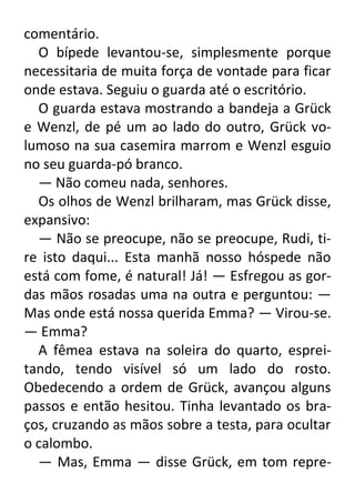 comentário.
O bípede levantou-se, simplesmente porque
necessitaria de muita força de vontade para ficar
onde estava. Seguiu o guarda até o escritório.
O guarda estava mostrando a bandeja a Grück
e Wenzl, de pé um ao lado do outro, Grück volumoso na sua casemira marrom e Wenzl esguio
no seu guarda-pó branco.
— Não comeu nada, senhores.
Os olhos de Wenzl brilharam, mas Grück disse,
expansivo:
— Não se preocupe, não se preocupe, Rudi, tire isto daqui... Esta manhã nosso hóspede não
está com fome, é natural! Já! — Esfregou as gordas mãos rosadas uma na outra e perguntou: —
Mas onde está nossa querida Emma? — Virou-se.
— Emma?
A fêmea estava na soleira do quarto, espreitando, tendo visível só um lado do rosto.
Obedecendo a ordem de Grück, avançou alguns
passos e então hesitou. Tinha levantado os braços, cruzando as mãos sobre a testa, para ocultar
o calombo.
— Mas, Emma — disse Grück, em tom repre-

 