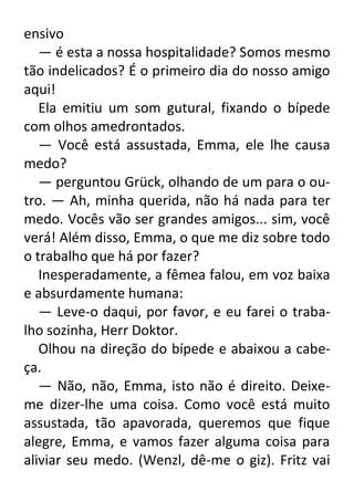 ensivo
— é esta a nossa hospitalidade? Somos mesmo
tão indelicados? É o primeiro dia do nosso amigo
aqui!
Ela emitiu um som gutural, fixando o bípede
com olhos amedrontados.
— Você está assustada, Emma, ele lhe causa
medo?
— perguntou Grück, olhando de um para o outro. — Ah, minha querida, não há nada para ter
medo. Vocês vão ser grandes amigos... sim, você
verá! Além disso, Emma, o que me diz sobre todo
o trabalho que há por fazer?
Inesperadamente, a fêmea falou, em voz baixa
e absurdamente humana:
— Leve-o daqui, por favor, e eu farei o trabalho sozinha, Herr Doktor.
Olhou na direção do bípede e abaixou a cabeça.
— Não, não, Emma, isto não é direito. Deixeme dizer-lhe uma coisa. Como você está muito
assustada, tão apavorada, queremos que fique
alegre, Emma, e vamos fazer alguma coisa para
aliviar seu medo. (Wenzl, dê-me o giz). Fritz vai

 