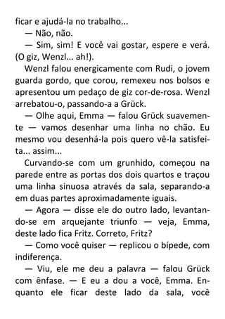 ficar e ajudá-la no trabalho...
— Não, não.
— Sim, sim! E você vai gostar, espere e verá.
(O giz, Wenzl... ah!).
Wenzl falou energicamente com Rudi, o jovem
guarda gordo, que corou, remexeu nos bolsos e
apresentou um pedaço de giz cor-de-rosa. Wenzl
arrebatou-o, passando-a a Grück.
— Olhe aqui, Emma — falou Grück suavemente — vamos desenhar uma linha no chão. Eu
mesmo vou desenhá-la pois quero vê-la satisfeita... assim...
Curvando-se com um grunhido, começou na
parede entre as portas dos dois quartos e traçou
uma linha sinuosa através da sala, separando-a
em duas partes aproximadamente iguais.
— Agora — disse ele do outro lado, levantando-se em arquejante triunfo — veja, Emma,
deste lado fica Fritz. Correto, Fritz?
— Como você quiser — replicou o bípede, com
indiferença.
— Viu, ele me deu a palavra — falou Grück
com ênfase. — E eu a dou a você, Emma. Enquanto ele ficar deste lado da sala, você

 
