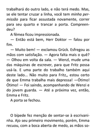 trabalhará do outro lado, e não terá medo. Mas,
se ele tentar cruzar a linha, você tem minha permissão para ficar assustada novamente, correr
para seu quarto e trancar a porta. Compreendeu?
A fêmea ficou impressionada.
— Então está bem, Herr Doktor — falou por
fim.
— Muito bem! — exclamou Grück. Esfregou as
mãos com satisfação. — Agora falta mais o quê?
— Olhou em volta da sala. — Wenzl, mude uma
das máquinas de escrever, para que Fritz possa
usá-la. E uma parte do trabalho também aqui
deste lado... Não muito para Fritz,, estou certo
de que Emma trabalha mais depressa! —Ótimo!
Ótimo! — Foi saindo, acompanhando de Wenzi e
do jovem guarda. — Até a próxima vez, então,
Emma e Fritz.
A porta se fechou.

O bípede fez menção de sentar-se à escrivaninha. Ajo seu primeiro movimento, porém, Emma
recuou, com a boca aberta de medo, as mãos so-

 