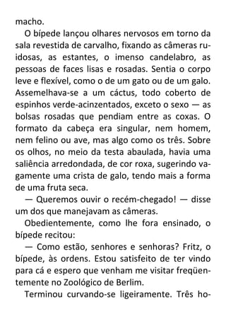 macho.
O bípede lançou olhares nervosos em torno da
sala revestida de carvalho, fixando as câmeras ruidosas, as estantes, o imenso candelabro, as
pessoas de faces lisas e rosadas. Sentia o corpo
leve e flexível, como o de um gato ou de um galo.
Assemelhava-se a um cáctus, todo coberto de
espinhos verde-acinzentados, exceto o sexo — as
bolsas rosadas que pendiam entre as coxas. O
formato da cabeça era singular, nem homem,
nem felino ou ave, mas algo como os três. Sobre
os olhos, no meio da testa abaulada, havia uma
saliência arredondada, de cor roxa, sugerindo vagamente uma crista de galo, tendo mais a forma
de uma fruta seca.
— Queremos ouvir o recém-chegado! — disse
um dos que manejavam as câmeras.
Obedientemente, como lhe fora ensinado, o
bípede recitou:
— Como estão, senhores e senhoras? Fritz, o
bípede, às ordens. Estou satisfeito de ter vindo
para cá e espero que venham me visitar freqüentemente no Zoológico de Berlim.
Terminou curvando-se ligeiramente. Três ho-

 