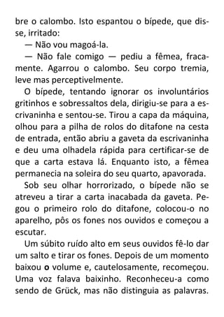 bre o calombo. Isto espantou o bípede, que disse, irritado:
— Não vou magoá-la.
— Não fale comigo — pediu a fêmea, fracamente. Agarrou o calombo. Seu corpo tremia,
leve mas perceptivelmente.
O bípede, tentando ignorar os involuntários
gritinhos e sobressaltos dela, dirigiu-se para a escrivaninha e sentou-se. Tirou a capa da máquina,
olhou para a pilha de rolos do ditafone na cesta
de entrada, então abriu a gaveta da escrivaninha
e deu uma olhadela rápida para certificar-se de
que a carta estava lá. Enquanto isto, a fêmea
permanecia na soleira do seu quarto, apavorada.
Sob seu olhar horrorizado, o bípede não se
atreveu a tirar a carta inacabada da gaveta. Pegou o primeiro rolo do ditafone, colocou-o no
aparelho, pôs os fones nos ouvidos e começou a
escutar.
Um súbito ruído alto em seus ouvidos fê-lo dar
um salto e tirar os fones. Depois de um momento
baixou o volume e, cautelosamente, recomeçou.
Uma voz falava baixinho. Reconheceu-a como
sendo de Grück, mas não distinguia as palavras.

 