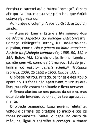 Enrolou o carretel até a marca "começo". O som
abrupto voltou, e desta vez percebeu que Grück
estava pigarreando.
Aumentou o volume. A voz de Grück estava dizendo:
— Atenção, Emma! Esta é a fita número dois
de Alguns Aspectos da Biologia Extraterrestre.
Começo. Bibliografia. Birney, R.C. Bê-i-erre-enee-ípsilon, Emma. Filo e gênero na biota marciana.
Revista de fisiologia comparada, 1985, 50, 162 a
167. Bulev, M.I. Bê-u-ele-e-efe, Emma. Lembrese, não com vê, como da última vez! Estudo preliminar do natator veneris schultzii. Tratados
teóricos, 1990, 15 1652 a 1653. Cooper, J.G. ...
O bípede retirou, irritado, os fones e desligou o
aparelho. Os fones não apertavam muito as orelhas, mas não estava habituado e ficou nervoso.
A fêmea afastou-se uns passos da soleira, mas
quando ele levantou os olhos, voltou apressadamente.
O bípede praguejou. Logo porém, relutante,
voltou o carretel do ditafone ao início e pôs os
fones novamente. Meteu o papel no carro da
máquina, ligou o aparelho e começou a tentar

 