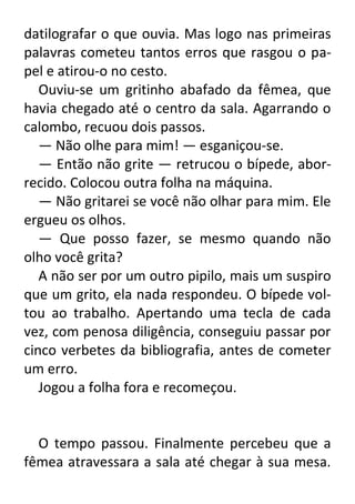 datilografar o que ouvia. Mas logo nas primeiras
palavras cometeu tantos erros que rasgou o papel e atirou-o no cesto.
Ouviu-se um gritinho abafado da fêmea, que
havia chegado até o centro da sala. Agarrando o
calombo, recuou dois passos.
— Não olhe para mim! — esganiçou-se.
— Então não grite — retrucou o bípede, aborrecido. Colocou outra folha na máquina.
— Não gritarei se você não olhar para mim. Ele
ergueu os olhos.
— Que posso fazer, se mesmo quando não
olho você grita?
A não ser por um outro pipilo, mais um suspiro
que um grito, ela nada respondeu. O bípede voltou ao trabalho. Apertando uma tecla de cada
vez, com penosa diligência, conseguiu passar por
cinco verbetes da bibliografia, antes de cometer
um erro.
Jogou a folha fora e recomeçou.

O tempo passou. Finalmente percebeu que a
fêmea atravessara a sala até chegar à sua mesa.

 