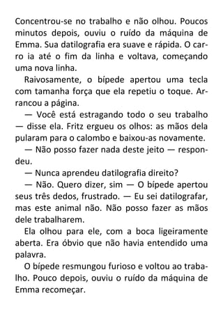 Concentrou-se no trabalho e não olhou. Poucos
minutos depois, ouviu o ruído da máquina de
Emma. Sua datilografia era suave e rápida. O carro ia até o fim da linha e voltava, começando
uma nova linha.
Raivosamente, o bípede apertou uma tecla
com tamanha força que ela repetiu o toque. Arrancou a página.
— Você está estragando todo o seu trabalho
— disse ela. Fritz ergueu os olhos: as mãos dela
pularam para o calombo e baixou-as novamente.
— Não posso fazer nada deste jeito — respondeu.
— Nunca aprendeu datilografia direito?
— Não. Quero dizer, sim — O bípede apertou
seus três dedos, frustrado. — Eu sei datilografar,
mas este animal não. Não posso fazer as mãos
dele trabalharem.
Ela olhou para ele, com a boca ligeiramente
aberta. Era óbvio que não havia entendido uma
palavra.
O bípede resmungou furioso e voltou ao trabalho. Pouco depois, ouviu o ruído da máquina de
Emma recomeçar.

 