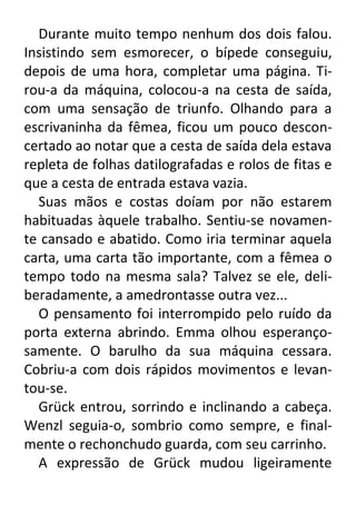 Durante muito tempo nenhum dos dois falou.
Insistindo sem esmorecer, o bípede conseguiu,
depois de uma hora, completar uma página. Tirou-a da máquina, colocou-a na cesta de saída,
com uma sensação de triunfo. Olhando para a
escrivaninha da fêmea, ficou um pouco desconcertado ao notar que a cesta de saída dela estava
repleta de folhas datilografadas e rolos de fitas e
que a cesta de entrada estava vazia.
Suas mãos e costas doíam por não estarem
habituadas àquele trabalho. Sentiu-se novamente cansado e abatido. Como iria terminar aquela
carta, uma carta tão importante, com a fêmea o
tempo todo na mesma sala? Talvez se ele, deliberadamente, a amedrontasse outra vez...
O pensamento foi interrompido pelo ruído da
porta externa abrindo. Emma olhou esperançosamente. O barulho da sua máquina cessara.
Cobriu-a com dois rápidos movimentos e levantou-se.
Grück entrou, sorrindo e inclinando a cabeça.
Wenzl seguia-o, sombrio como sempre, e finalmente o rechonchudo guarda, com seu carrinho.
A expressão de Grück mudou ligeiramente

 
