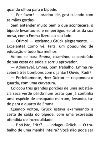 quando olhou para o bípede.
— Por favor! — bradou ele, gesticulando com
as mãos gordas.
Sem entender muito bem o que acontecera, o
bípede levantou-se e empertigou-se atrás da sua
mesa, como Emma fizera ao seu lado.
— Ótimo! — exclamou Grück alegremente. —
Excelente! Como vê, Fritz, um pouquinho de
educação e tudo fica melhor.
Voltou-se para Emma, examinou o conteúdo
de sua cesta de saída e sorriu aprovador.
— Admirável, Emma, bom trabalho. Emma receberá três bombons com o jantar! Ouviu, Rudi?
— Perfeitamente, Herr Doktor — respondeu o
guarda, com uma curvatura.
Colocou três grandes porções de uma substância seca verde pálida num prato que já continha
uma espécie de ensopado marrom, levando, tudo para o quarto de Emma.
Quando voltou, Grück estava examinando a
cesta de saída do bípede, com uma expressão
ofendida de incredulidade.
— É só isto, Fritz?_ — indagou Grück. — O trabalho de uma manhã inteira? Você não pode ser

 