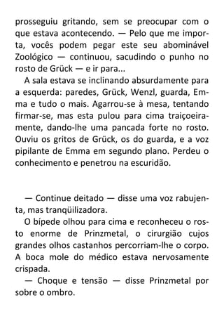 prosseguiu gritando, sem se preocupar com o
que estava acontecendo. — Pelo que me importa, vocês podem pegar este seu abominável
Zoológico — continuou, sacudindo o punho no
rosto de Grück — e ir para...
A sala estava se inclinando absurdamente para
a esquerda: paredes, Grück, Wenzl, guarda, Emma e tudo o mais. Agarrou-se à mesa, tentando
firmar-se, mas esta pulou para cima traiçoeiramente, dando-lhe uma pancada forte no rosto.
Ouviu os gritos de Grück, os do guarda, e a voz
pipilante de Emma em segundo plano. Perdeu o
conhecimento e penetrou na escuridão.

— Continue deitado — disse uma voz rabujenta, mas tranqüilizadora.
O bípede olhou para cima e reconheceu o rosto enorme de Prinzmetal, o cirurgião cujos
grandes olhos castanhos percorriam-lhe o corpo.
A boca mole do médico estava nervosamente
crispada.
— Choque e tensão — disse Prinzmetal por
sobre o ombro.

 