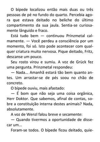 O bípede localizou então mais duas ou três
pessoas de pé no fundo do quarto. Percebia agora que estava deitado no beliche do último
compartimento da sua jaula. Sentia-se curiosamente lânguido e fraco.
Está tudo bem — continuou Prinzmetal calmamente. — Você perdeu a consciência por um
momento, foi só. Isto pode acontecer com qualquer criatura muito nervosa. Pique deitado, Fritz,
descanse um pouco.
Seu rosto virou e sumiu. A voz de Grück fez
uma pergunta. Prinzmetal respondeu:
— Nada... Amanhã estará tão bem quanto antes. Um arrastar-se de pés soou no chão de
concreto.
O bípede ouviu, mais afastado:
— É bom que não seja uma coisa orgânica,
Herr Doktor. Que sabemos, afinal de contas, sobre a constituição interna destes animais? Nada,
absolutamente.
A voz de Wenzl falou breve e secamente:
— Quando tivermos a oportunidade de dissecar um...
Foram-se todos. O bípede ficou deitado, quie-

 