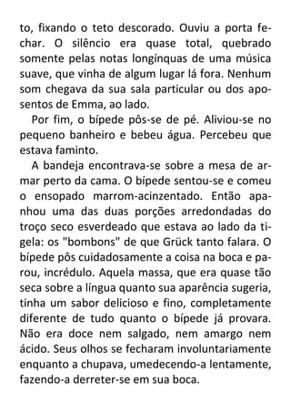 to, fixando o teto descorado. Ouviu a porta fechar. O silêncio era quase total, quebrado
somente pelas notas longínquas de uma música
suave, que vinha de algum lugar lá fora. Nenhum
som chegava da sua sala particular ou dos aposentos de Emma, ao lado.
Por fim, o bípede pôs-se de pé. Aliviou-se no
pequeno banheiro e bebeu água. Percebeu que
estava faminto.
A bandeja encontrava-se sobre a mesa de armar perto da cama. O bípede sentou-se e comeu
o ensopado marrom-acinzentado. Então apanhou uma das duas porções arredondadas do
troço seco esverdeado que estava ao lado da tigela: os "bombons" de que Grück tanto falara. O
bípede pôs cuidadosamente a coisa na boca e parou, incrédulo. Aquela massa, que era quase tão
seca sobre a língua quanto sua aparência sugeria,
tinha um sabor delicioso e fino, completamente
diferente de tudo quanto o bípede já provara.
Não era doce nem salgado, nem amargo nem
ácido. Seus olhos se fecharam involuntariamente
enquanto a chupava, umedecendo-a lentamente,
fazendo-a derreter-se em sua boca.

 