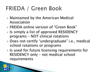    Maintained by the American Medical
    Association
   FREIDA online version of ―Green Book‖
   Is simply a list of approved RESIDENCY
    programs – NOT clinical rotations
   Does not certify ―undergraduate‖ i.e., medical
    school rotations or programs
   Is used for future licensing requirements for
    RESIDENCY only – not medical school
    requirements
 