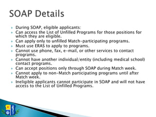    During SOAP, eligible applicants:
   Can access the List of Unfilled Programs for those positions for
    which they are eligible.
   Can apply only to unfilled Match-participating programs.
   Must use ERAS to apply to programs.
   Cannot use phone, fax, e-mail, or other services to contact
    programs.
   Cannot have another individual/entity (including medical school)
    contact programs.
   Can accept positions only through SOAP during Match week.
   Cannot apply to non-Match participating programs until after
    Match week.
   Ineligible applicants cannot participate in SOAP and will not have
    access to the List of Unfilled Programs.
 