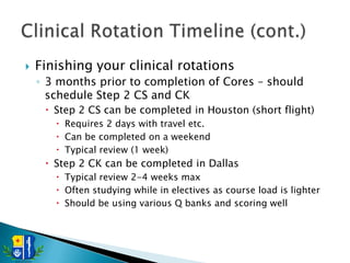    Finishing your clinical rotations
    ◦ 3 months prior to completion of Cores – should
      schedule Step 2 CS and CK
      Step 2 CS can be completed in Houston (short flight)
        Requires 2 days with travel etc.
        Can be completed on a weekend
        Typical review (1 week)
      Step 2 CK can be completed in Dallas
        Typical review 2-4 weeks max
        Often studying while in electives as course load is lighter
        Should be using various Q banks and scoring well
 