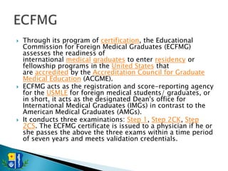    Through its program of certification, the Educational
    Commission for Foreign Medical Graduates (ECFMG)
    assesses the readiness of
    international medical graduates to enter residency or
    fellowship programs in the United States that
    are accredited by the Accreditation Council for Graduate
    Medical Education (ACGME).
   ECFMG acts as the registration and score-reporting agency
    for the USMLE for foreign medical students/ graduates, or
    in short, it acts as the designated Dean's office for
    International Medical Graduates (IMGs) in contrast to the
    American Medical Graduates (AMGs).
   It conducts three examinations: Step 1, Step 2CK, Step
    2CS. The ECFMG certificate is issued to a physician if he or
    she passes the above the three exams within a time period
    of seven years and meets validation credentials.
 